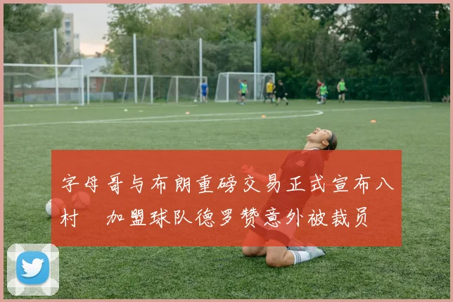 字母哥与布朗重磅交易正式宣布八村塁加盟球队德罗赞意外被裁员