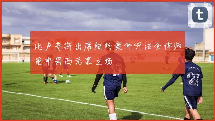 比卢普斯出席纽约案件听证会律师重申昌西无罪立场