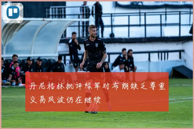 丹尼格林批评绿军对布朗缺乏尊重交易风波仍在继续