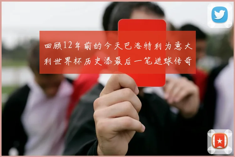 回顾12年前的今天巴洛特利为意大利世界杯历史添最后一笔进球传奇