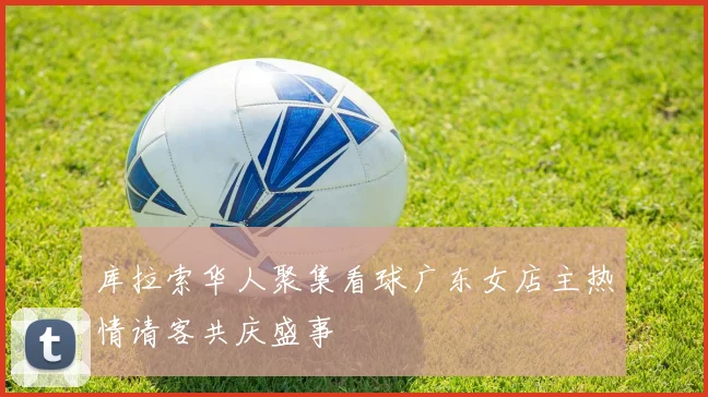 库拉索华人聚集看球广东女店主热情请客共庆盛事
