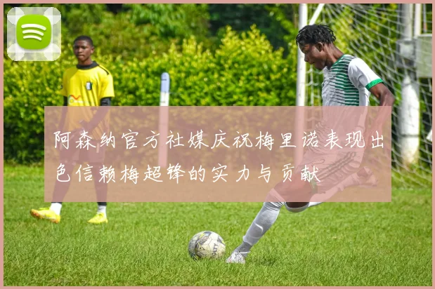 阿森纳官方社媒庆祝梅里诺表现出色信赖梅超锋的实力与贡献