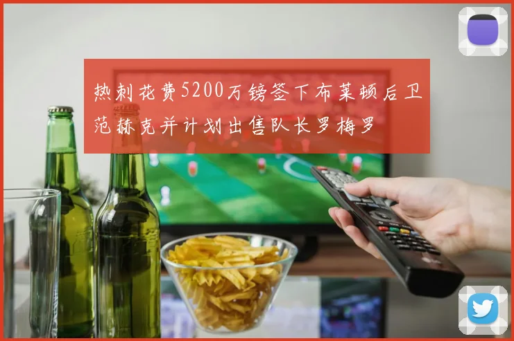 热刺花费5200万镑签下布莱顿后卫范赫克并计划出售队长罗梅罗