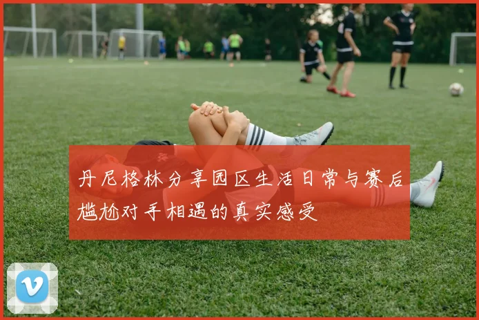 丹尼格林分享园区生活日常与赛后尴尬对手相遇的真实感受