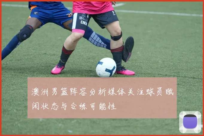 澳洲男篮阵容分析媒体关注球员赋闲状态与合练可能性
