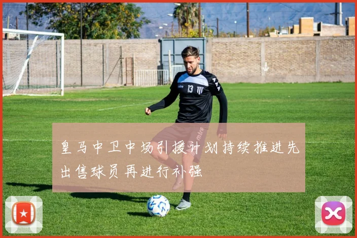 皇马中卫中场引援计划持续推进先出售球员再进行补强