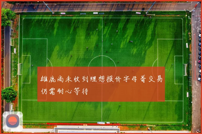 雄鹿尚未收到理想报价字母哥交易仍需耐心等待