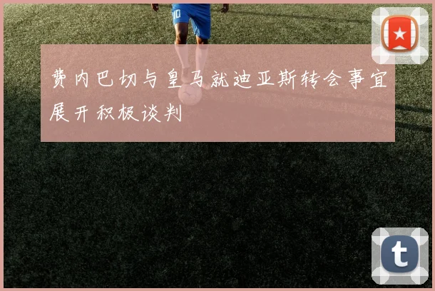 费内巴切与皇马就迪亚斯转会事宜展开积极谈判